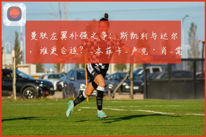 曼联左翼补强之争：斯凯利与达尔，谁更合适？_本菲卡_卢克·肖_需求