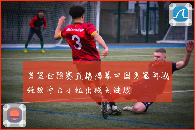 男篮世预赛直播揭幕中国男篮再战强敌冲击小组出线关键战