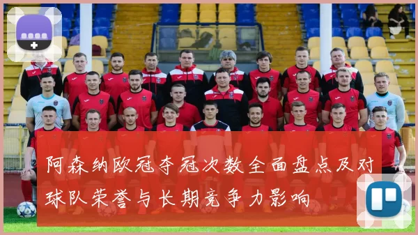 阿森纳欧冠夺冠次数全面盘点及对球队荣誉与长期竞争力影响