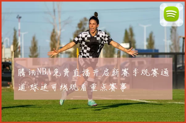 腾讯NBA免费直播开启新赛季观赛通道 球迷可线观看重点赛事