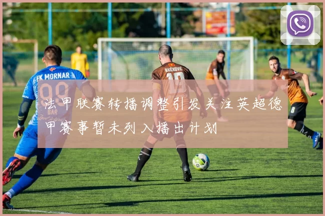 法甲联赛转播调整引发关注英超德甲赛事暂未列入播出计划