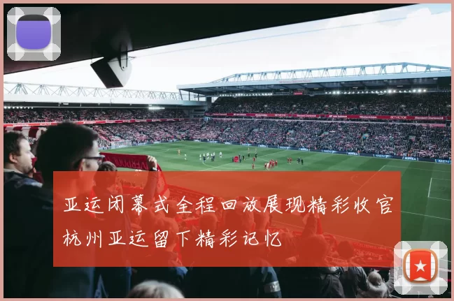 亚运闭幕式全程回放展现精彩收官杭州亚运留下精彩记忆