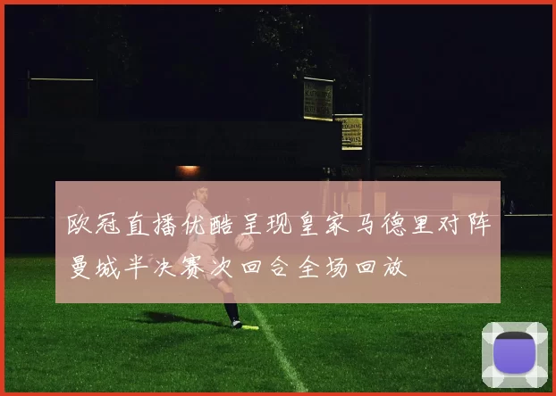 欧冠直播优酷呈现皇家马德里对阵曼城半决赛次回合全场回放