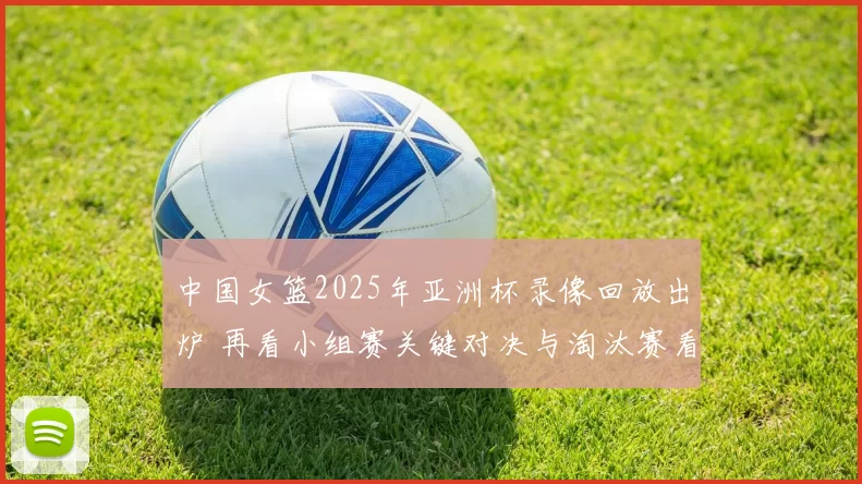 中国女篮2025年亚洲杯录像回放出炉 再看小组赛关键对决与淘汰赛看点