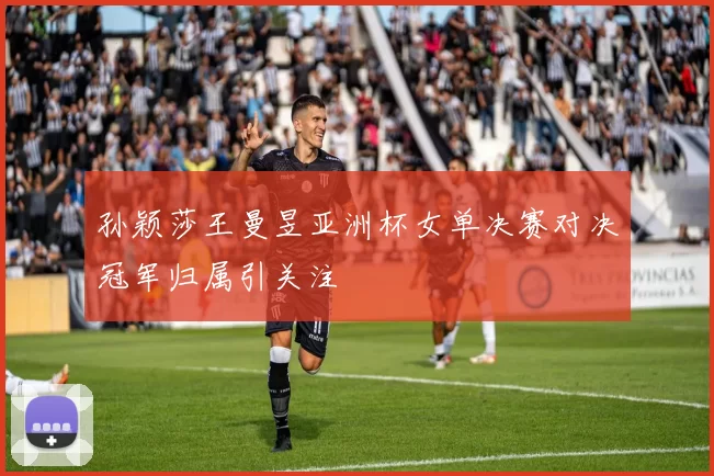 孙颖莎王曼昱亚洲杯女单决赛对决冠军归属引关注