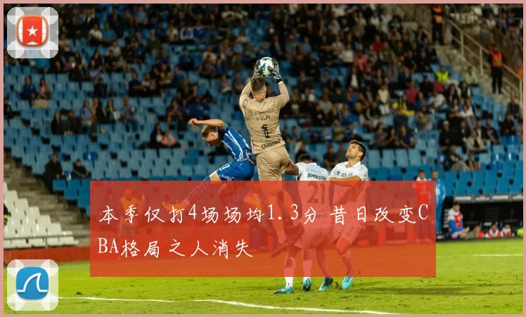 本季仅打4场场均1.3分 昔日改变CBA格局之人消失