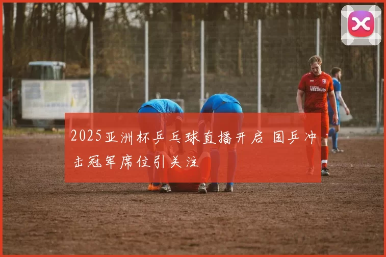 2025亚洲杯乒乓球直播开启 国乒冲击冠军席位引关注