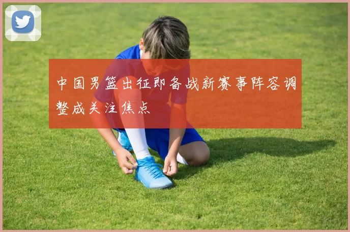 中国男篮出征即备战新赛事阵容调整成关注焦点