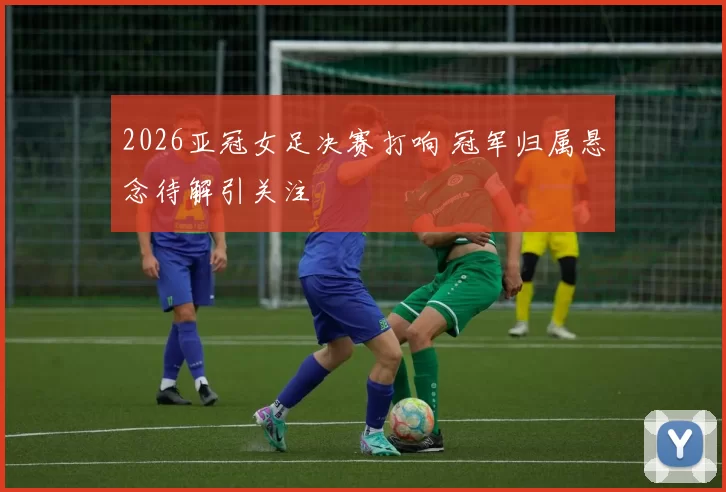 2026亚冠女足决赛打响 冠军归属悬念待解引关注