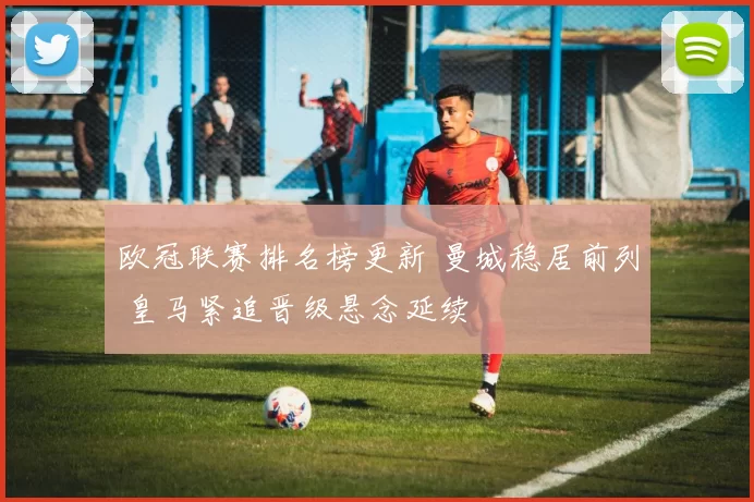欧冠联赛排名榜更新 曼城稳居前列 皇马紧追晋级悬念延续