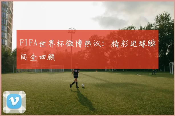 FIFA世界杯微博热议：精彩进球瞬间全回顾