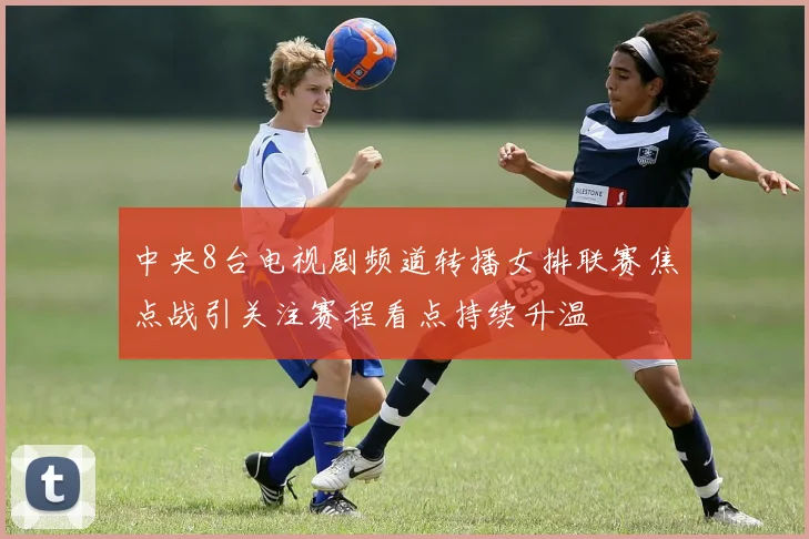 中央8台电视剧频道转播女排联赛焦点战引关注赛程看点持续升温