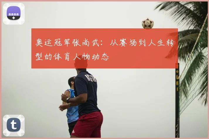 奥运冠军张尚武：从赛场到人生转型的体育人物动态