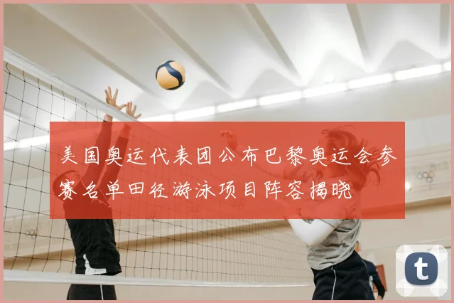 美国奥运代表团公布巴黎奥运会参赛名单田径游泳项目阵容揭晓