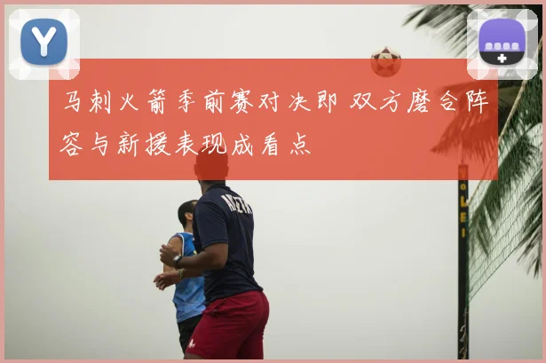 马刺火箭季前赛对决即 双方磨合阵容与新援表现成看点