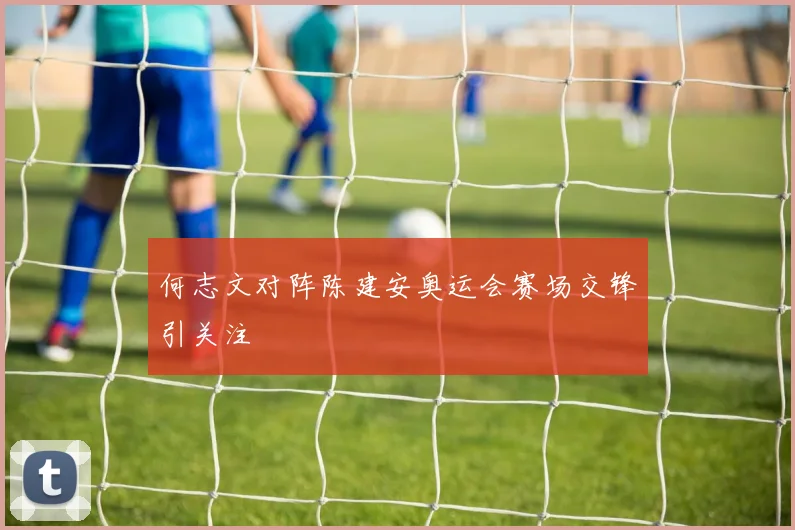 何志文对阵陈建安奥运会赛场交锋引关注