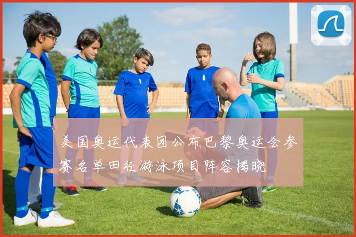 美国奥运代表团公布巴黎奥运会参赛名单田径游泳项目阵容揭晓